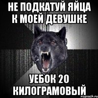 Не подкатуй яйца к моей девушке Уебок 20 килограмовый