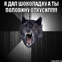 я дал шоколадку а ты половину откусил!!!! 