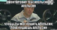 вмонтировал тебе апельсин в апельсин чтобы ты мог кушать апельсин, пока кушаешь апельсин