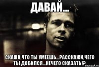 Давай... Скажи,что ты умеешь...расскажи,чего ты добился...нечего сказать!?