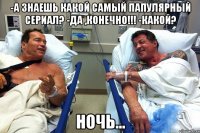 -А знаешь какой самый папулярный сериал? -Да ,конечно!!! -какой? НОЧЬ...