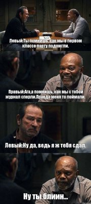 Левый:Ты помнишь, как мы в первом классе парту подожгли. Правый:Ага,а помнишь, как мы с тобой журнал сперли.Правда меня то поймали. Левый:Ну да, ведь я ж тебя сдал. Ну ты блиин...