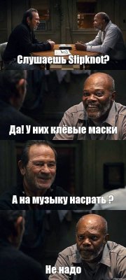 Слушаешь Slipknot? Да! У них клёвые маски А на музыку насрать ? Не надо