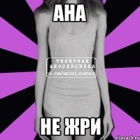 АНА НЕ ЖРИ