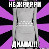 не жрррри Диана!!!