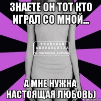 Знаете он тот кто играл со мной... А мне нужна настоящая любовь)