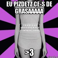 eu pizdetz ce-s de grasaaaaa >3