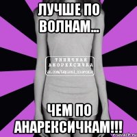 лУЧШЕ ПО ВОЛНАМ... ЧЕМ ПО АНАРЕКСИЧКАМ!!!