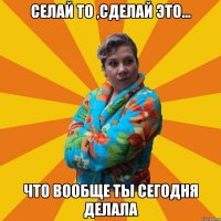 cелай то ,сделай это... что вообще ты сегодня делала