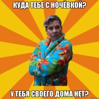 Куда тебе с ночёвкой? У тебя своего дома нет?