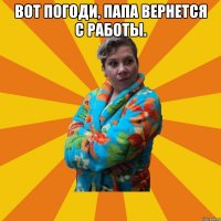 Вот погоди, папа вернется с работы. 