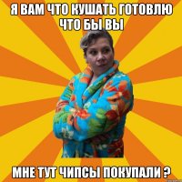 Я вам что кушать готовлю что бы вы мне тут чипсы покупали ?