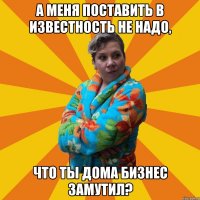 а меня поставить в известность не надо, что ты дома бизнес замутил?