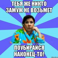 Тебя же никто замуж не возьмет Поубирайся наконец-то!