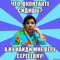 Что, ВКонтакте сидишь? А ну найди мне Веру Сергеевну!