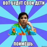 Вот будут свои дети ПОЙМЁШЬ.