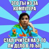 это ты из за компутера стал учится на 3, то ли дело в 70-ые