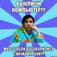 Выключи компьютер!!! Мы с тобой договорились сначала уроки!!!