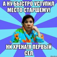 А ну быстро уступил место старшему! Ни хрена!Я первый сел