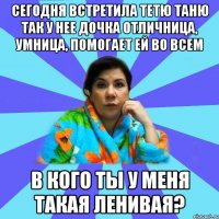 Сегодня встретила тетю Таню так у нее дочка отличница, умница, помогает ей во всем В кого ты у меня такая ленивая?