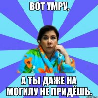 ВОТ УМРУ, А ТЫ ДАЖЕ НА МОГИЛУ НЕ ПРИДЁШЬ.