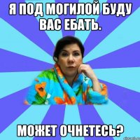 Я под могилой буду вас ебать. Может очнетесь?