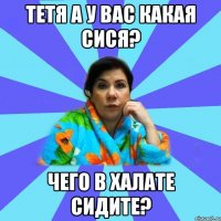 Тетя а у вас какая сися? Чего в халате сидите?