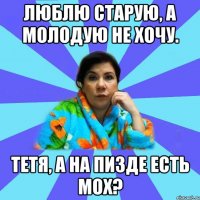 Люблю старую, а молодую не хочу. Тетя, а на пизде есть мох?