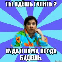 ты идёшь гулять ? куда,к кому, когда будешь.