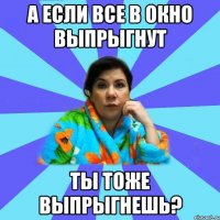 А если все в окно выпрыгнут ты тоже выпрыгнешь?