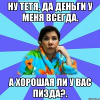 Ну тетя, да деньги у меня всегда. А хорошая ли у вас пизда?.