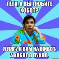 Тетя, а вы любите хобот? Я лягу к вам на живот, а хобот в пукло.