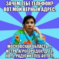 Зачем тебе телефон? Вот мой верный адрес. Московская область, г. Истра, Агрогородок, д. 13, кв. 5. Радугин Глеб 49 лет.