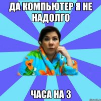 да компьютер я не надолго часа на 3