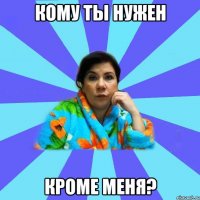 Кому ты нужен Кроме меня?