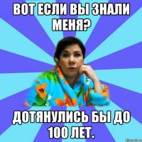 Вот если вы знали меня? Дотянулись бы до 100 лет.