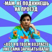 -мам, не подкинешь на проезд +вот я в твоём возрасте уже сама зарабатывала!