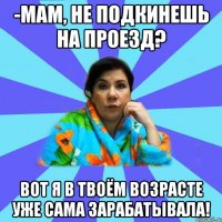 -мам, не подкинешь на проезд? вот я в твоём возрасте уже сама зарабатывала!