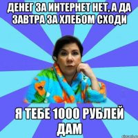 Денег за интернет нет, а да завтра за хлебом сходи я тебе 1000 рублей дам