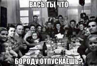 вась ты что Бороду отпускаешь?