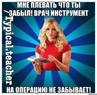 мне плевать что ты забыл! врач инструмент на операцию не забывает!