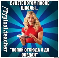 будете потом после школы... "Копай отсюда и до обеда))"