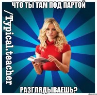 Что ты там под партой Разглядываешь?