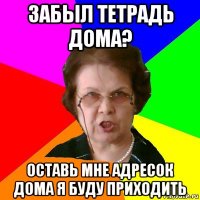 забыл тетрадь дома? оставь мне адресок дома я буду приходить