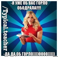 -я уже об вас горло ободрала!!!! -да да,об горло))))0000)))))
