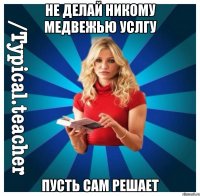 НЕ ДЕЛАЙ НИКОМУ МЕДВЕЖЬЮ УСЛГУ ПУСТЬ САМ РЕШАЕТ