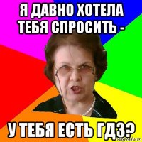 Я давно хотела тебя спросить - У тебя есть гдз?