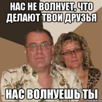 нас не волнует, что делают твои друзья нас волнуешь ты