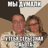 Мы думали у тебя серьезная работа