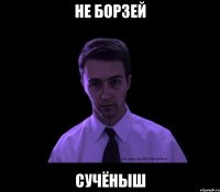 не борзей сучёныш